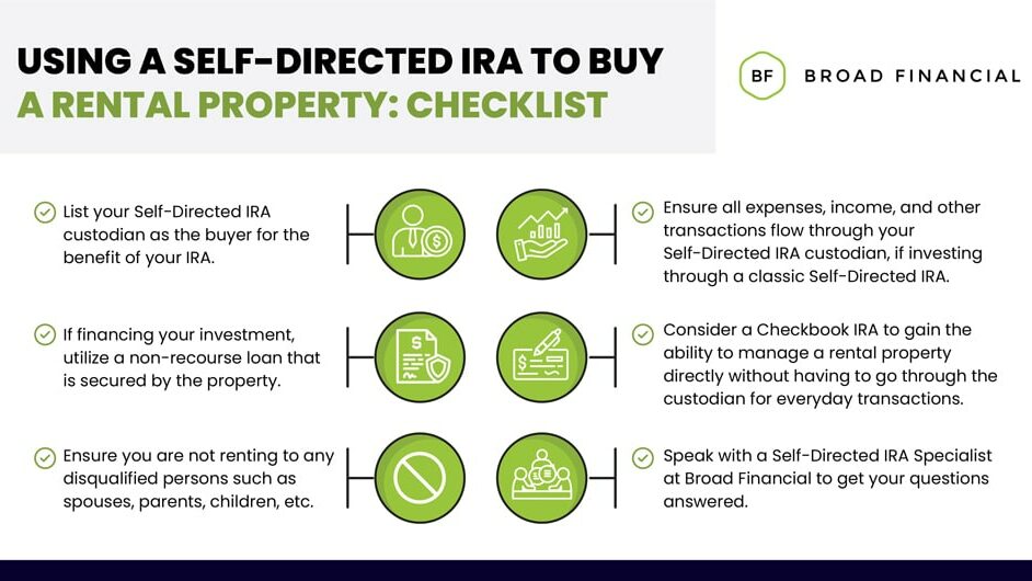 Using a Self-Directed IRA To Buy a Rental Property Checklist Infographic: List your Self-Directed IRA custodian as the buyer for the benefit of your IRA. If financing your investment, utilize a non-recourse loan that is secured by the property. Ensure you are not renting to any disqualified persons such as spouses, parents, children, etc. Ensure all expenses, income, and other transactions flow through your Self-Directed IRA custodian, if investing through a classic Self-Directed IRA. Consider a Checkbook IRA to gain the ability to manage a rental property directly without having to go through the custodian for everyday transactions. Speak with a Self-Directed IRA Specialist at Broad Financial to get your questions answered.